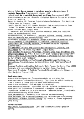 Vincent Nolan, Come essere creativi per produrre innovazione. Il
metodo Synectics. Franco Angeli, Milano, 1995
Hubert Jaoui, La creatività: istruzioni per l'uso, Franco Angeli, 1995
www.bemorecreative.com - Raccolta di citazioni da gente famosa per stimolare
la propria creatività.
James M. Higgins, 101 Creative Problem Solving Techniques : The Handbook
of New Ideas for Business, 1994.
Donald Mitchell, The 2,000 Percent Solution : Free Your Organization from
'Stalled' Thinking to Achieve Exponential Success, 1999.
Martin Gardner, Aha! Insight, 1978.
G. Altshuller, And Suddenly the Inventor Appeared: TRIZ, the Theory of
Inventive Problem Solving, 1996.
Joseph O'Connor, Ian McDermott, The Art of Systems Thinking : Essential
Skills for Creativity and Problem Solving, 1997.
Bill Costello, Awaken Your Birdbrain: Using Creativity to Get What You Want.
Flexible Thinking : An Explanation for Individual Differences in Ability
(Perspectives on Creativity Research), by Norbert Jausovec. Paperback
(October 1993)
Five Star Mind : Games and Exercises to Stimulate Your Creativity and
Imagination by Tom Wujec. Paperback (August 1995)
Brain Boosters for Business Advantage : Ticklers, Grab Bags, Blue Skies, and
Other Bionic Ideas, by Arthur B. Vangundy, et al. Hardcover (December 1994)
Breaking the Rules, Removing the Obstacles to Effortless High Performance,
by Kurt Wright, et al. Hardcover
Creative Solution Finding : The Triumph of Breakthrough Thinking over
Conventional Problem Solving, by Shozo Hibino, et al. Paperback (August
1999)
Creative Thinking and Problem Solving, by John Fabian. Hardcover (May 1990)
Creativity and Innovation for Managers, by Brian Clegg. Paperback
Essence of Creativity : A Guide to Tackling Difficult Problems, by Steven H.
Kim. Hardcover (March 1990)

Brainstorming
www.brainstorming.co.uk - Corso web gratuito sul brainstorming.
www.kanten.com/vedemo/brainstorming - Sito di una società di consulenza
dove si trovano le regole e cinque tecniche di brainstorming.
www.brainstorming.org - Software per brainstorming.
www.infinn.com/toolbox - "Innovation Toolbox", software per brainstorming.
www.jpb.com - JPB Creative è una società di Bangkok che mette a
disposizione testi on line sul brainstorming e "The Brainstormer", un software
per fare brainstorming anche da soli.
www.paramind.net - "Paramind" è un software per brainstorming
www.ideafisher.com e www.randomword.com - software per brainstorming
Brainstorms : Creative Problem Solving - by Thomas N. Turner. Paperback
(May 1991)

Comunicazione
http://www.stuartatkins.com/ - Corsi web su comunicazione e problem
solving.
 