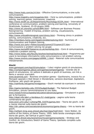 http://www.hodu.com/ec14.htm - Effective Communications, e-zine sulla
comunicazione.
http://www.tregistry.com/rexgames.htm - Corsi su comunicazione. problem
solving, learning games, motivaizone, creatività.
http://www.strath.ac.uk/Departments/Psychology/ICCPL.html - International
conference on communication, problem-solving and learning. University of
Strathclyde, Scotland, 25-29 giugno 2000.
http://www.eil.utoronto.ca/tool/BPR.html - Software per Business Process
Reengineering: modelli d'impresa, problem solving, visualizzazione,
comunicazione.
http://www.criticalthinkinginst.com/clinics.html - Thinking clinics in problem
solving, comunicazione, creatività, ecc.
http://members.home.com/lapatin/problemsolving.html - Summary of
Communication and Problem Solving.
http://www.ocii.com/~fisher/courses/comm377/comm377.htm -
Comunicazione e problem solving nei gruppi.
http://www.kwma99.freeserve.co.uk/workshop.htm - Corsi di comunicazione,
creatività e problem solving.
http://www.lesley.edu/faculty/slcohen/teched/techined.html - Programma per
usare le tecnologie informatiche nella comunicazione e nel problem solving.
http://www.innovis.com/pages/ct0999_1.html - Materiali sulla comunicazione
interpersonale.

Giochi
www.gamespot.com/top10/simulation - I dieci migliori giochi di simulazione.
http://compsimgames.about.com/games/compsimgames - Grande sito di
giochi di simulazione. Un settore è dedicato ai giochi di business, con link a
demo e versioni scaricabili.
www.lavamind.com - Business simulation games - Gazillionaire, incrocio fra un
Monopoli spaziale e Wall Street in Wonderland, versione download. Zapitalism,
Profitania: altri giochi del genere.
http://sanfords.net/game/mindgames - Giochi mentali da scaricare in versione
zip.
http://game.berkeley.edu:3333/budget/budget - The National Budget
Simulation, simula l'amministrazione di uno stato.
www.insead.fr/encyclopedia/education/advances/games - Simulazioni e giochi
per la formazione.
http://dept.info.labri.u-bordeaux.fr/~loeb/game - pagina sulla teoria
combinatoria dei giochi.
www.econ.umn.edu/~czheng/f96_5107h/games.htm - Teoria dei giochi. Link
a risorse internet sulla teoria dei giochi.
http://dir.yahoo.com/socialscience/economics/game-theory - link su teoria dei
giochi.
http://william-king.www.drexel.edu/top/class/histf.html - Vane Walker, An
outline of the History of Game Theory, 1995: bella tavola cronologica della
teoria dei giochi, dal Talmud ai giorni nostri.
www.lebow.drexel.edu/economics/mccain/game/contents - Strategy and
Conflict: An Introductory Sketch of Game Theory. Ipertesto completo sulla
teoria dei giochi.
 