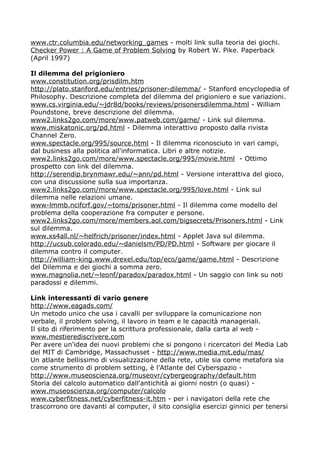 www.ctr.columbia.edu/networking_games - molti link sulla teoria dei giochi.
Checker Power : A Game of Problem Solving by Robert W. Pike. Paperback
(April 1997)

Il dilemma del prigioniero
www.constitution.org/prisdilm.htm
http://plato.stanford.edu/entries/prisoner-dilemma/ - Stanford encyclopedia of
Philosophy. Descrizione completa del dilemma del prigioniero e sue variazioni.
www.cs.virginia.edu/~jdr8d/books/reviews/prisonersdilemma.html - William
Poundstone, breve descrizione del dilemma.
www2.links2go.com/more/www.patweb.com/game/ - Link sul dilemma.
www.miskatonic.org/pd.html - Dilemma interattivo proposto dalla rivista
Channel Zero.
www.spectacle.org/995/source.html - Il dilemma riconosciuto in vari campi,
dal business alla politica all'informatica. Libri e altre notizie.
www2.links2go.com/more/www.spectacle.org/995/movie.html - Ottimo
prospetto con link del dilemma.
http://serendip.brynmawr.edu/~ann/pd.html - Versione interattiva del gioco,
con una discussione sulla sua importanza.
www2.links2go.com/more/www.spectacle.org/995/love.html - Link sul
dilemma nelle relazioni umane.
www-lmmb.ncifcrf.gov/~toms/prisoner.html - Il dilemma come modello del
problema della cooperazione fra computer e persone.
www2.links2go.com/more/members.aol.com/bigsecrets/Prisoners.html - Link
sul dilemma.
www.xs4all.nl/~helfrich/prisoner/index.html - Applet Java sul dilemma.
http://ucsub.colorado.edu/~danielsm/PD/PD.html - Software per giocare il
dilemma contro il computer.
http://william-king.www.drexel.edu/top/eco/game/game.html - Descrizione
del Dilemma e dei giochi a somma zero.
www.magnolia.net/~leonf/paradox/paradox.html - Un saggio con link su noti
paradossi e dilemmi.

Link interessanti di vario genere
http://www.eagads.com/
Un metodo unico che usa i cavalli per sviluppare la comunicazione non
verbale, il problem solving, il lavoro in team e le capacità manageriali.
Il sito di riferimento per la scrittura professionale, dalla carta al web -
www.mestierediscrivere.com
Per avere un'idea dei nuovi problemi che si pongono i ricercatori del Media Lab
del MIT di Cambridge, Massachusset - http://www.media.mit.edu/mas/
Un atlante bellissimo di visualizzazione della rete, utile sia come metafora sia
come strumento di problem setting, è l'Atlante del Cyberspazio -
http://www.museoscienza.org/museovr/cybergeography/default.htm
Storia del calcolo automatico dall'antichità ai giorni nostri (o quasi) -
www.museoscienza.org/computer/calcolo
www.cyberfitness.net/cyberfitness-it.htm - per i navigatori della rete che
trascorrono ore davanti al computer, il sito consiglia esercizi ginnici per tenersi
 