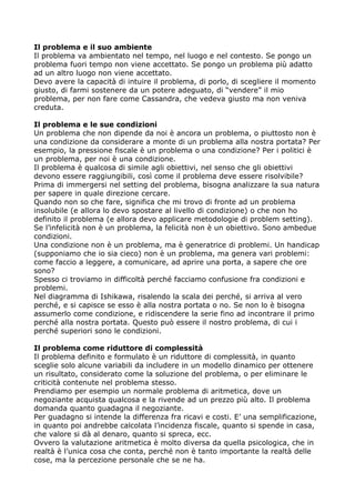 Il problema e il suo ambiente
Il problema va ambientato nel tempo, nel luogo e nel contesto. Se pongo un
problema fuori tempo non viene accettato. Se pongo un problema più adatto
ad un altro luogo non viene accettato.
Devo avere la capacità di intuire il problema, di porlo, di scegliere il momento
giusto, di farmi sostenere da un potere adeguato, di “vendere” il mio
problema, per non fare come Cassandra, che vedeva giusto ma non veniva
creduta.

Il problema e le sue condizioni
Un problema che non dipende da noi è ancora un problema, o piuttosto non è
una condizione da considerare a monte di un problema alla nostra portata? Per
esempio, la pressione fiscale è un problema o una condizione? Per i politici è
un problema, per noi è una condizione.
Il problema è qualcosa di simile agli obiettivi, nel senso che gli obiettivi
devono essere raggiungibili, così come il problema deve essere risolvibile?
Prima di immergersi nel setting del problema, bisogna analizzare la sua natura
per sapere in quale direzione cercare.
Quando non so che fare, significa che mi trovo di fronte ad un problema
insolubile (e allora lo devo spostare al livello di condizione) o che non ho
definito il problema (e allora devo applicare metodologie di problem setting).
Se l’infelicità non è un problema, la felicità non è un obiettivo. Sono ambedue
condizioni.
Una condizione non è un problema, ma è generatrice di problemi. Un handicap
(supponiamo che io sia cieco) non è un problema, ma genera vari problemi:
come faccio a leggere, a comunicare, ad aprire una porta, a sapere che ore
sono?
Spesso ci troviamo in difficoltà perché facciamo confusione fra condizioni e
problemi.
Nel diagramma di Ishikawa, risalendo la scala dei perché, si arriva al vero
perché, e si capisce se esso è alla nostra portata o no. Se non lo è bisogna
assumerlo come condizione, e ridiscendere la serie fino ad incontrare il primo
perché alla nostra portata. Questo può essere il nostro problema, di cui i
perché superiori sono le condizioni.

Il problema come riduttore di complessità
Il problema definito e formulato è un riduttore di complessità, in quanto
sceglie solo alcune variabili da includere in un modello dinamico per ottenere
un risultato, considerato come la soluzione del problema, o per eliminare le
criticità contenute nel problema stesso.
Prendiamo per esempio un normale problema di aritmetica, dove un
negoziante acquista qualcosa e la rivende ad un prezzo più alto. Il problema
domanda quanto guadagna il negoziante.
Per guadagno si intende la differenza fra ricavi e costi. E’ una semplificazione,
in quanto poi andrebbe calcolata l’incidenza fiscale, quanto si spende in casa,
che valore si dà al denaro, quanto si spreca, ecc.
Ovvero la valutazione aritmetica è molto diversa da quella psicologica, che in
realtà è l’unica cosa che conta, perché non è tanto importante la realtà delle
cose, ma la percezione personale che se ne ha.
 