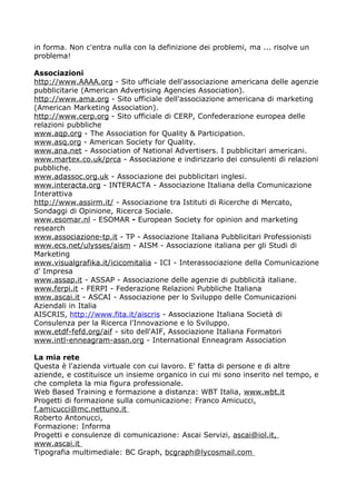 in forma. Non c'entra nulla con la definizione dei problemi, ma ... risolve un
problema!

Associazioni
http://www.AAAA.org - Sito ufficiale dell'associazione americana delle agenzie
pubblicitarie (American Advertising Agencies Association).
http://www.ama.org - Sito ufficiale dell'associazione americana di marketing
(American Marketing Association).
http://www.cerp.org - Sito ufficiale di CERP, Confederazione europea delle
relazioni pubbliche
www.aqp.org - The Association for Quality & Participation.
www.asq.org - American Society for Quality.
www.ana.net - Association of National Advertisers. I pubblicitari americani.
www.martex.co.uk/prca - Associazione e indirizzario dei consulenti di relazioni
pubbliche.
www.adassoc.org.uk - Associazione dei pubblicitari inglesi.
www.interacta.org - INTERACTA - Associazione Italiana della Comunicazione
Interattiva
http://www.assirm.it/ - Associazione tra Istituti di Ricerche di Mercato,
Sondaggi di Opinione, Ricerca Sociale.
www.esomar.nl - ESOMAR - European Society for opinion and marketing
research
www.associazione-tp.it - TP - Associazione Italiana Pubblicitari Professionisti
www.ecs.net/ulysses/aism - AISM - Associazione italiana per gli Studi di
Marketing
www.visualgrafika.it/icicomitalia - ICI - Interassociazione della Comunicazione
d' Impresa
www.assap.it - ASSAP - Associazione delle agenzie di pubblicità italiane.
www.ferpi.it - FERPI - Federazione Relazioni Pubbliche Italiana
www.ascai.it - ASCAI - Associazione per lo Sviluppo delle Comunicazioni
Aziendali in Italia
AISCRIS, http://www.fita.it/aiscris - Associazione Italiana Società di
Consulenza per la Ricerca l'Innovazione e lo Sviluppo.
www.etdf-fefd.org/aif - sito dell'AIF, Associazione Italiana Formatori
www.intl-enneagram-assn.org - International Enneagram Association

La mia rete
Questa è l'azienda virtuale con cui lavoro. E' fatta di persone e di altre
aziende, e costituisce un insieme organico in cui mi sono inserito nel tempo, e
che completa la mia figura professionale.
Web Based Training e formazione a distanza: WBT Italia, www.wbt.it
Progetti di formazione sulla comunicazione: Franco Amicucci,
f.amicucci@mc.nettuno.it
Roberto Antonucci,
Formazione: Informa
Progetti e consulenze di comunicazione: Ascai Servizi, ascai@iol.it,
www.ascai.it
Tipografia multimediale: BC Graph, bcgraph@lycosmail.com
 