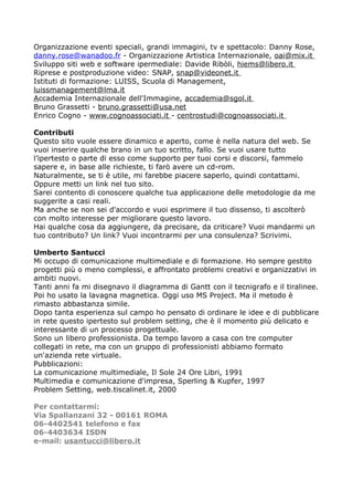 Organizzazione eventi speciali, grandi immagini, tv e spettacolo: Danny Rose,
danny.rose@wanadoo.fr - Organizzazione Artistica Internazionale, oai@mix.it
Sviluppo siti web e software ipermediale: Davide Ribòli, hiems@libero.it
Riprese e postproduzione video: SNAP, snap@videonet.it
Istituti di formazione: LUISS, Scuola di Management,
luissmanagement@lma.it
Accademia Internazionale dell'Immagine, accademia@sgol.it
Bruno Grassetti - bruno.grassetti@usa.net
Enrico Cogno - www.cognoassociati.it - centrostudi@cognoassociati.it

Contributi
Questo sito vuole essere dinamico e aperto, come è nella natura del web. Se
vuoi inserire qualche brano in un tuo scritto, fallo. Se vuoi usare tutto
l’ipertesto o parte di esso come supporto per tuoi corsi e discorsi, fammelo
sapere e, in base alle richieste, ti farò avere un cd-rom.
Naturalmente, se ti è utile, mi farebbe piacere saperlo, quindi contattami.
Oppure metti un link nel tuo sito.
Sarei contento di conoscere qualche tua applicazione delle metodologie da me
suggerite a casi reali.
Ma anche se non sei d'accordo e vuoi esprimere il tuo dissenso, ti ascolterò
con molto interesse per migliorare questo lavoro.
Hai qualche cosa da aggiungere, da precisare, da criticare? Vuoi mandarmi un
tuo contributo? Un link? Vuoi incontrarmi per una consulenza? Scrivimi.

Umberto Santucci
Mi occupo di comunicazione multimediale e di formazione. Ho sempre gestito
progetti più o meno complessi, e affrontato problemi creativi e organizzativi in
ambiti nuovi.
Tanti anni fa mi disegnavo il diagramma di Gantt con il tecnigrafo e il tiralinee.
Poi ho usato la lavagna magnetica. Oggi uso MS Project. Ma il metodo è
rimasto abbastanza simile.
Dopo tanta esperienza sul campo ho pensato di ordinare le idee e di pubblicare
in rete questo ipertesto sul problem setting, che è il momento più delicato e
interessante di un processo progettuale.
Sono un libero professionista. Da tempo lavoro a casa con tre computer
collegati in rete, ma con un gruppo di professionisti abbiamo formato
un'azienda rete virtuale.
Pubblicazioni:
La comunicazione multimediale, Il Sole 24 Ore Libri, 1991
Multimedia e comunicazione d'impresa, Sperling & Kupfer, 1997
Problem Setting, web.tiscalinet.it, 2000

Per contattarmi:
Via Spallanzani 32 - 00161 ROMA
06-4402541 telefono e fax
06-4403634 ISDN
e-mail: usantucci@libero.it
 