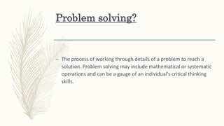 Problem solving?
– The process of working through details of a problem to reach a
solution. Problem solving may include mathematical or systematic
operations and can be a gauge of an individual's critical thinking
skills.
 
