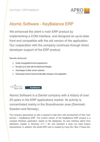 Case Study / ERP KeyBalance

Atomic Software - KeyBalance ERP
We enhanced the client´s main ERP product by
implementing a COM interface, and designed an up-to-date
front end compatible with the old version of the application.
Our cooperation with the company continues through direct
developer support of the ERP product.
Results Achieved:
•

Easily changeable front-end appearance

•

Brought up to date with the latest technologies

•

Advantages of older version retained

•

Decreased costs for future functionality changes in the application

Atomic Software is a Danish company with a history of over
20 years in the ERP applications market. Its activity is
concentrated mainly in the Scandinavian area (Denmark,
Sweden and Norway).
The company approached us with a request to help them with development of their main
product – KeyBalance ERP. The current version of the KeyBalance ERP product is a
compact Windows application, based on file databases. Its user interface stems from
definitions created in Windows 3.11 / 95, and therefore it does not meet today’s
requirements. In addition, the whole ERP core is created by many DLL files. If these DLL

 