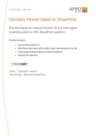 Case Study / Cybercom
Olympics Intranet based on SharePoint
We developed an intranet solution for our Irish digital
marketing client on MS SharePoint platform
Results Achieved:
• Document libraries delivered
• Media library implemented, with the abilityto watch videos directlyfrom the web
• Custom graphical design applied to the SharePoint platform
• Improved user experience
Client / Cybercom, Ireland
Technology / Microsoft SharePoint
 