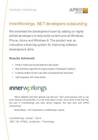 Case Study / Innerworkings

InnerWorkings .NET developers outsourcing
We extended the development team by adding six highly
skilled developers to help build content around Windows
Phone, Azure and Windows 8. The product was an
innovative e-learning system for improving software
development skills.
Results Achieved:
• Product makes learning development skills easier
• Real-world-like experience through emulation of developer’s platform
• A coding sandbox to learn new skills and programming techniques
• Tight integration with Visual Studio

“We’re delighted with their aptitude and skill sets. Their communication with us has
been focused and productive. In a very short space of time, we’ve come to feel that they
are part of InnerWorkings and have almost forgotten that they work with APRO
Outsourcing.”
Robert Brady – VP of Operations, InnerWorkings, Ireland.

InnerWorkings, Ireland / Client
.NET, C#, HTML5, JavaScript / Technology

 