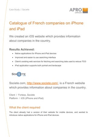 Case Study / Societe
Catalogue of French companies on iPhone
and iPad
We created an iOS website which provides information
about companies in the country.
Results Achieved:
• Native applications for iPhone and iPad devices
• Improved and easier to use searching interface
• Client’s existing web services for fetching and searching data used to reduce TCO
• iPad application supports both portrait and landscape
Societe.com, http://www.societe.com/, is a French website
which provides information about companies in the country.
Client / Fortess, Societe
Platform / iOS (iPhone and iPad)
What the client required
The client already had a version of their website for mobile devices, and wanted to
introduce native applications for iPhone and iPad devices.
 
