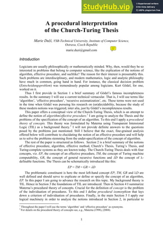 1
A procedural interpretation
of the Church-Turing Thesis
Marie Duží, VSB-Technical University, Institute of Computer Science,
Ostrava, Czech Republic
marie.duzi@gmail.com
Introduction
Logicians are usually philosophically or mathematically minded. Why, then, would they be so
interested in problems that belong to computer science, like the explication of the notions of
algorithm, effective procedure, and suchlike? The reason for their interest is presumably this.
Such problems are interdisciplinary, and modern mathematics, logic and analytic philosophy
have much in common, going hand in hand. For instance, the classical decision problem
(Entscheidungsproblem) was tremendously popular among logicians. Kurt Gödel, for one,
worked on it.
Thus I first provide in Section 1 a brief summary of Gödel’s famous incompleteness
results. In the summary I will use a current technical vernacular. That is, I will use terms like
‘algorithm’, ‘effective procedure’, ‘recursive axiomatization’, etc. These terms were not used
in the time when Gödel was pursuing his research on (un)decidability, because the study of
these modern notions was triggered, inter alia, just by Gödel’s incompleteness results.
This paper offers a conceptual view of the Church-Turing Thesis, which is an attempt to
define the notion of algorithm/effective procedure.1
I am going to analyze the Thesis and the
problems of the specification of the concept of an algorithm. To this end I apply a procedural
theory of concepts. This theory was formulated by Materna using Transparent Intensional
Logic (TIL) as a background theory.2
I will not provide definite answers to the questions
posed by the problems just mentioned. Still I believe that the exact, fine-grained analysis
offered below will contribute to elucidating the notion of an effective procedure and will help
us to solve the problems stemming from the under-specification of the concept of algorithm.
The rest of the paper is structured as follows. Section 2 is a brief summary of the notions
of effective procedure, algorithm, effective method, Church’s Thesis, Turing’s Thesis, and
Turing-complete systems as they are known today. The Church-Turing Thesis deals with four
concepts, viz. EP, the concept of an effective procedure, TM, the concept of Turing machine
computability, GR, the concept of general recursive functions and D the concept of -
definable functions. The Thesis can be schematically introduced like this:
EP = TM = GR = D
The problematic constituent is here the most left-hand concept EP; TM, GR and D are
well defined and should serve to explicate or define or specify the concept of an algorithm,
EP. In this paper I am going to advance the research on this topic. My background theory is
TIL. Hence in Section 3 the foundations of TIL are introduced. Then in Section 4 I summarize
Materna’s procedural theory of concepts. Crucial for the definition of concept is the problem
of the individuation of procedures. To this end I define procedural isomorphism that lays
down a criterion of individuation of procedures. Finally, in the main Section 5 I apply our
logical machinery in order to analyze the notions introduced in Section 2, in particular to
1
Throughout the paper I will use the terms ‘algorithm’ and ‘effective procedure’ as synonyms.
2
For details on the procedural theory of concepts see, e.g., Materna (1998), (2004).
 