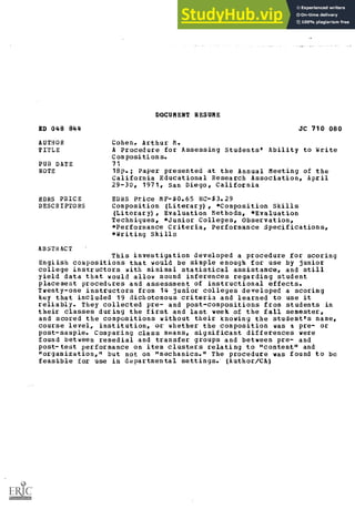 DOCUMENT RESUME
ED 048 844 JC 710 080
AUTHOR Cohen, Arthur M.
TITLE A Procedure for Assessing Students" Ability to Write
Compositions.
PUB DATE 71
NOTE 18p.; Paper presented at the Annual Meeting of the
California Educational Research Association, April
29-30, 1971, San Diego, California
EDRS PRICE
DESCRIPTORS
EDRS Price MF-$0.65 HC-$3.29
Composition (Literary), *Composition Skills
(Literary), Evaluation Methods, *Evaluation
Techniques, *Junior Colleges, Observation,
*Performance Criteria, Performance Specifications,
*Writing Skills
ABSTRACT
This investigation developed a procedure for scoring
English compositions that would be simple enough for use by junior
college instructors with minimal statistical assistance, and still
yield data that would allow sound inferences regarding student
placement procedures and assessment of instructional effects.
Twenty-one instructors from 14 junior colleges developed a scoring
key that included 19 dichotomous criteria and learned to use it
reliably. They collected pre- and post-compositions from students in
their classes during the first and last week of the fall semester,
and scored the compositions without their knowing the student's name,
course level, institution, or whether the composition was a pre- or
post-sample. Comparing class means, significant differences were
found between remedial and transfer groups and between pre- and
post-test performance on item clusters relating to "content" and
"organization," but not on "mechanics." The procedure was found to be
feasible for use in departmental settings. (Author/CA)
 