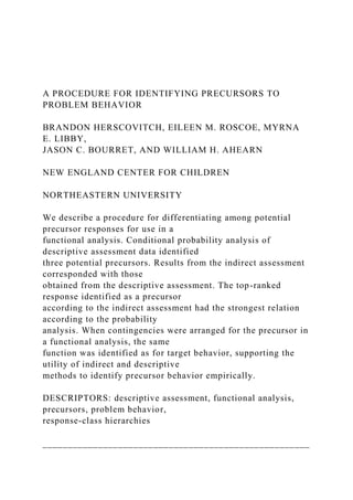 A PROCEDURE FOR IDENTIFYING PRECURSORS TO
PROBLEM BEHAVIOR
BRANDON HERSCOVITCH, EILEEN M. ROSCOE, MYRNA
E. LIBBY,
JASON C. BOURRET, AND WILLIAM H. AHEARN
NEW ENGLAND CENTER FOR CHILDREN
NORTHEASTERN UNIVERSITY
We describe a procedure for differentiating among potential
precursor responses for use in a
functional analysis. Conditional probability analysis of
descriptive assessment data identified
three potential precursors. Results from the indirect assessment
corresponded with those
obtained from the descriptive assessment. The top-ranked
response identified as a precursor
according to the indirect assessment had the strongest relation
according to the probability
analysis. When contingencies were arranged for the precursor in
a functional analysis, the same
function was identified as for target behavior, supporting the
utility of indirect and descriptive
methods to identify precursor behavior empirically.
DESCRIPTORS: descriptive assessment, functional analysis,
precursors, problem behavior,
response-class hierarchies
_____________________________________________________
 