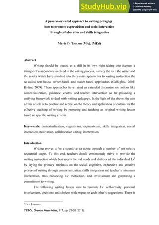 TESOL Greece Newsletter, 117, pp. 22-26 (2013).
A process-oriented approach to writing pedagogy:
how to promote expressivism and social interaction
through collaboration and skills integration
Maria D. Tzotzou (MA), (MEd)
Abstract
Writing should be treated as a skill in its own right taking into account a
triangle of components involved in the writing process, namely the text, the writer and
the reader which have resulted into three main approaches to writing instruction the
so-called text-based, writer-based and reader-based approaches (Calfoglou, 2004;
Hyland 2009). These approaches have raised an extended discussion on notions like
contextualization, guidance, control and teacher intervention so far providing a
unifying framework to deal with writing pedagogy. In the light of the above, the aim
of this article is to practise and reflect on the theory and application of criteria for the
effective teaching of writing by preparing and teaching an original writing lesson
based on specific writing criteria.
Key-words: contextualization, cognitivism, expressivism, skills integration, social
interaction, motivation, collaborative writing, intervention
Introduction
Writing proves to be a cognitive act going through a number of not strictly
sequential stages. To this end, teachers should continuously strive to provide the
writing instruction which best meets the real needs and abilities of the individual Ls1
by laying the primary emphasis on the social, cognitive, expressive and creative
process of writing through contextualization, skills integration and teacher’s minimum
intervention, thus enhancing Ls’ motivation, and involvement and generating a
commitment to writing.
The following writing lesson aims to promote Ls’ self-activity, personal
involvement, decisions and choices with respect to each other’s suggestions. There is
1
Ls = Learners
 
