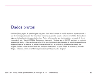Dados brutos
considera¸˜o o projeto da aprendizagem que pensa como didaticamente os cursos devem ser projetados com o
ca
uso da tecnologia adequada. Isso inclui levar em conta os aspectos sociais e culturais envolvidos. Deixo abaixo
algumas indica¸˜es de leitura que tratam isso. Assim, acho que dizer que tecnologia deve ser usada de forma
co
respons´vel, n˜o ´ discutir MOOCs. Outro ponto importante ´ destacar que os MOOCs aparecem no contexto
a
a e
e
da educa¸˜o aberta e Ciencia aberta e inclui REAs, que costumavam ser chamados de objetos de aprendizem e
ca
agora discutem-se as licen¸as, as perspectivas de reutiliza¸˜o e de localiza¸˜o; os peri´dicos abertos que
c
ca
ca
o
reagem aos altos valores de assinaturas dos peri´dicos tradicionais, as novas formas de publica¸˜o incluindo
o
ca
blogs; a educa¸˜o hibrida; os ambientes pessoais de aprendizagem, etc. No geral
ca

Web Data Mining com R: processamento de dados [no R] —

Dados brutos

11

 