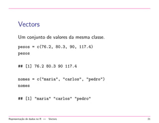 Vectors
Um conjunto de valores da mesma classe.
pesos = c(76.2, 80.3, 90, 117.4)
pesos
## [1] 76.2 80.3 90 117.4
nomes = c("maria", "carlos", "pedro")
nomes
## [1] "maria" "carlos" "pedro"

Representa¸˜o de dados no R —
ca

Vectors

21

 