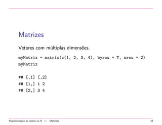 Matrizes
Vetores com m´ltiplas dimens˜es.
u
o
myMatrix = matrix(c(1, 2, 3, 4), byrow = T, nrow = 2)
myMatrix
## [,1] [,2]
## [1,] 1 2
## [2,] 3 4

Representa¸˜o de dados no R —
ca

Matrizes

24

 