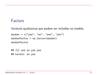 Factors
Vari´veis qualitativas que podem ser inclu´
a
ıdas no modelo.
smoker = c("yes", "no", "yes", "yes")
smokerFactor = as.factor(smoker)
smokerFactor
## [1] yes no yes yes
## Levels: no yes

Representa¸˜o de dados no R —
ca

Factors

27

 