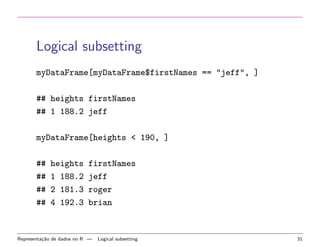 Logical subsetting
myDataFrame[myDataFrame$firstNames == "jeff", ]
## heights firstNames
## 1 188.2 jeff
myDataFrame[heights < 190, ]
##
##
##
##

heights
1 188.2
2 181.3
4 192.3

firstNames
jeff
roger
brian

Representa¸˜o de dados no R —
ca

Logical subsetting

31

 