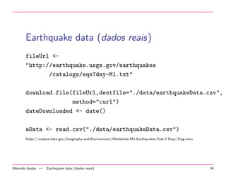 Earthquake data (dados reais)
fileUrl <"http://earthquake.usgs.gov/earthquakes
/catalogs/eqs7day-M1.txt"
download.file(fileUrl,destfile="./data/earthquakeData.csv",
method="curl")
dateDownloaded <- date()
eData <- read.csv("./data/earthquakeData.csv")
https://explore.data.gov/Geography-and-Environment/Worldwide-M1-Earthquakes-Past-7-Days/7tag-iwnu

Obtendo dados —

Earthquake data (dados reais)

34

 