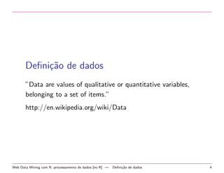 Deﬁni¸˜o de dados
ca
”Data are values of qualitative or quantitative variables,
belonging to a set of items.”
http://en.wikipedia.org/wiki/Data

Web Data Mining com R: processamento de dados [no R] —

Deﬁni¸˜o de dados
ca

4

 