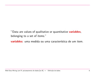 ”Data are values of qualitative or quantitative variables,
belonging to a set of items.”
variables: uma medida ou uma caracter´
ıstica de um item.

Web Data Mining com R: processamento de dados [no R] —

Deﬁni¸˜o de dados
ca

6

 