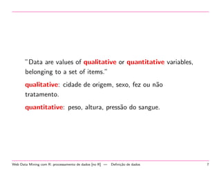 ”Data are values of qualitative or quantitative variables,
belonging to a set of items.”
qualitative: cidade de origem, sexo, fez ou n˜o
a
tratamento.
quantitative: peso, altura, press˜o do sangue.
a

Web Data Mining com R: processamento de dados [no R] —

Deﬁni¸˜o de dados
ca

7

 