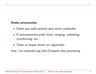Dados processados
• Dados que est˜o prontos para serem analisados
a
• O processamento pode incluir merging, subsetting,
transforming, etc...
• Todas as etapas devem ser registradas
http://en.wikipedia.org/wiki/Compute data processing

Web Data Mining com R: processamento de dados [no R] —

Raw data versus dados processados

9

 