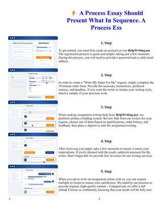 ⚡A Process Essay Should
Present What In Sequence. A
Process Ess
1. Step
To get started, you must first create an account on site HelpWriting.net.
The registration process is quick and simple, taking just a few moments.
During this process, you will need to provide a password and a valid email
address.
2. Step
In order to create a "Write My Paper For Me" request, simply complete the
10-minute order form. Provide the necessary instructions, preferred
sources, and deadline. If you want the writer to imitate your writing style,
attach a sample of your previous work.
3. Step
When seeking assignment writing help from HelpWriting.net, our
platform utilizes a bidding system. Review bids from our writers for your
request, choose one of them based on qualifications, order history, and
feedback, then place a deposit to start the assignment writing.
4. Step
After receiving your paper, take a few moments to ensure it meets your
expectations. If you're pleased with the result, authorize payment for the
writer. Don't forget that we provide free revisions for our writing services.
5. Step
When you opt to write an assignment online with us, you can request
multiple revisions to ensure your satisfaction. We stand by our promise to
provide original, high-quality content - if plagiarized, we offer a full
refund. Choose us confidently, knowing that your needs will be fully met.
⚡A Process Essay Should Present What In Sequence. A Process Ess ⚡A Process Essay Should Present What In
Sequence. A Process Ess
 
