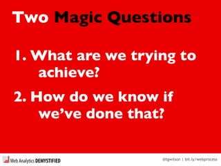 @tgwilson | bit.ly/webprocess
Two Magic Questions
1. What are we trying to
achieve?
2. How do we know if
we’ve done that?
 