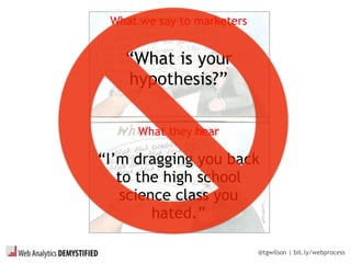 @tgwilson | bit.ly/webprocess
What we say to marketers
“What is your
hypothesis?”
What they hear
“I’m dragging you back
to the high school
science class you
hated.”
 
