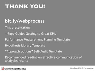 @tgwilson | bit.ly/webprocess
THANK YOU!
bit.ly/webprocess
This presentation
1-Page Guide: Getting to Great KPIs
Performance Measurement Planning Template
Hypothesis Library Template
“Approach options” Self-Audit Template
Recommended reading on effective communication of
analytics results
 