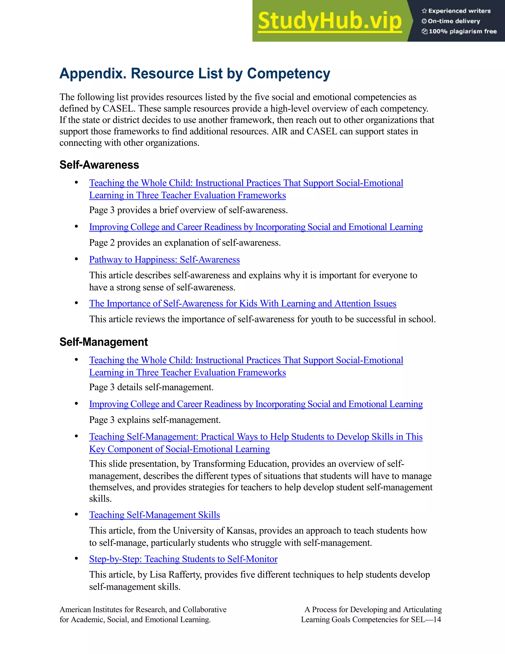 Appendix. Resource List by Competency
The following list provides resources listed by the five social and emotional competencies as
defined by CASEL. These sample resources provide a high-level overview of each competency.
If the state or district decides to use another framework, then reach out to other organizations that
support those frameworks to find additional resources. AIR and CASEL can support states in
connecting with other organizations.
Self-Awareness
• Teaching the Whole Child: Instructional Practices That Support Social-Emotional
Learning in Three Teacher Evaluation Frameworks
Page 3 provides a brief overview of self-awareness.
• Improving College and Career Readiness by Incorporating Social and Emotional Learning
Page 2 provides an explanation of self-awareness.
• Pathway to Happiness: Self-Awareness
This article describes self-awareness and explains why it is important for everyone to
have a strong sense of self-awareness.
• The Importance of Self-Awareness for Kids With Learning and Attention Issues
This article reviews the importance of self-awareness for youth to be successful in school.
Self-Management
• Teaching the Whole Child: Instructional Practices That Support Social-Emotional
Learning in Three Teacher Evaluation Frameworks
Page 3 details self-management.
• Improving College and Career Readiness by Incorporating Social and Emotional Learning
Page 3 explains self-management.
• Teaching Self-Management: Practical Ways to Help Students to Develop Skills in This
Key Component of Social-Emotional Learning
This slide presentation, by Transforming Education, provides an overview of self-
management, describes the different types of situations that students will have to manage
themselves, and provides strategies for teachers to help develop student self-management
skills.
• Teaching Self-Management Skills
This article, from the University of Kansas, provides an approach to teach students how
to self-manage, particularly students who struggle with self-management.
• Step-by-Step: Teaching Students to Self-Monitor
This article, by Lisa Rafferty, provides five different techniques to help students develop
self-management skills.
American Institutes for Research, and Collaborative A Process for Developing and Articulating
for Academic, Social, and Emotional Learning. Learning Goals Competencies for SEL—14
 