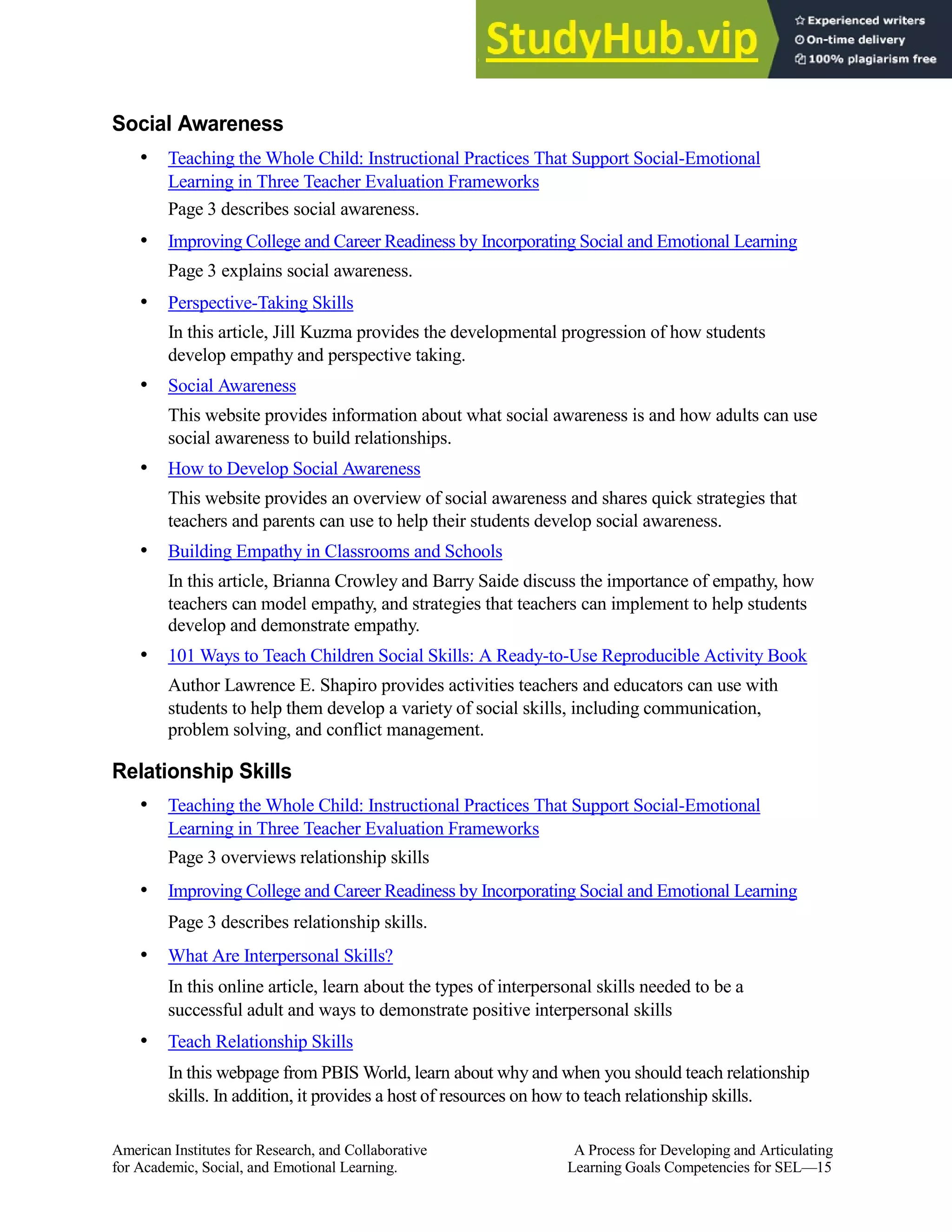 Social Awareness
• Teaching the Whole Child: Instructional Practices That Support Social-Emotional
Learning in Three Teacher Evaluation Frameworks
Page 3 describes social awareness.
• Improving College and Career Readiness by Incorporating Social and Emotional Learning
Page 3 explains social awareness.
• Perspective-Taking Skills
In this article, Jill Kuzma provides the developmental progression of how students
develop empathy and perspective taking.
• Social Awareness
This website provides information about what social awareness is and how adults can use
social awareness to build relationships.
• How to Develop Social Awareness
This website provides an overview of social awareness and shares quick strategies that
teachers and parents can use to help their students develop social awareness.
• Building Empathy in Classrooms and Schools
In this article, Brianna Crowley and Barry Saide discuss the importance of empathy, how
teachers can model empathy, and strategies that teachers can implement to help students
develop and demonstrate empathy.
• 101 Ways to Teach Children Social Skills: A Ready-to-Use Reproducible Activity Book
Author Lawrence E. Shapiro provides activities teachers and educators can use with
students to help them develop a variety of social skills, including communication,
problem solving, and conflict management.
Relationship Skills
• Teaching the Whole Child: Instructional Practices That Support Social-Emotional
Learning in Three Teacher Evaluation Frameworks
Page 3 overviews relationship skills
• Improving College and Career Readiness by Incorporating Social and Emotional Learning
Page 3 describes relationship skills.
• What Are Interpersonal Skills?
In this online article, learn about the types of interpersonal skills needed to be a
successful adult and ways to demonstrate positive interpersonal skills
• Teach Relationship Skills
In this webpage from PBIS World, learn about why and when you should teach relationship
skills. In addition, it provides a host of resources on how to teach relationship skills.
American Institutes for Research, and Collaborative A Process for Developing and Articulating
for Academic, Social, and Emotional Learning. Learning Goals Competencies for SEL—15
 