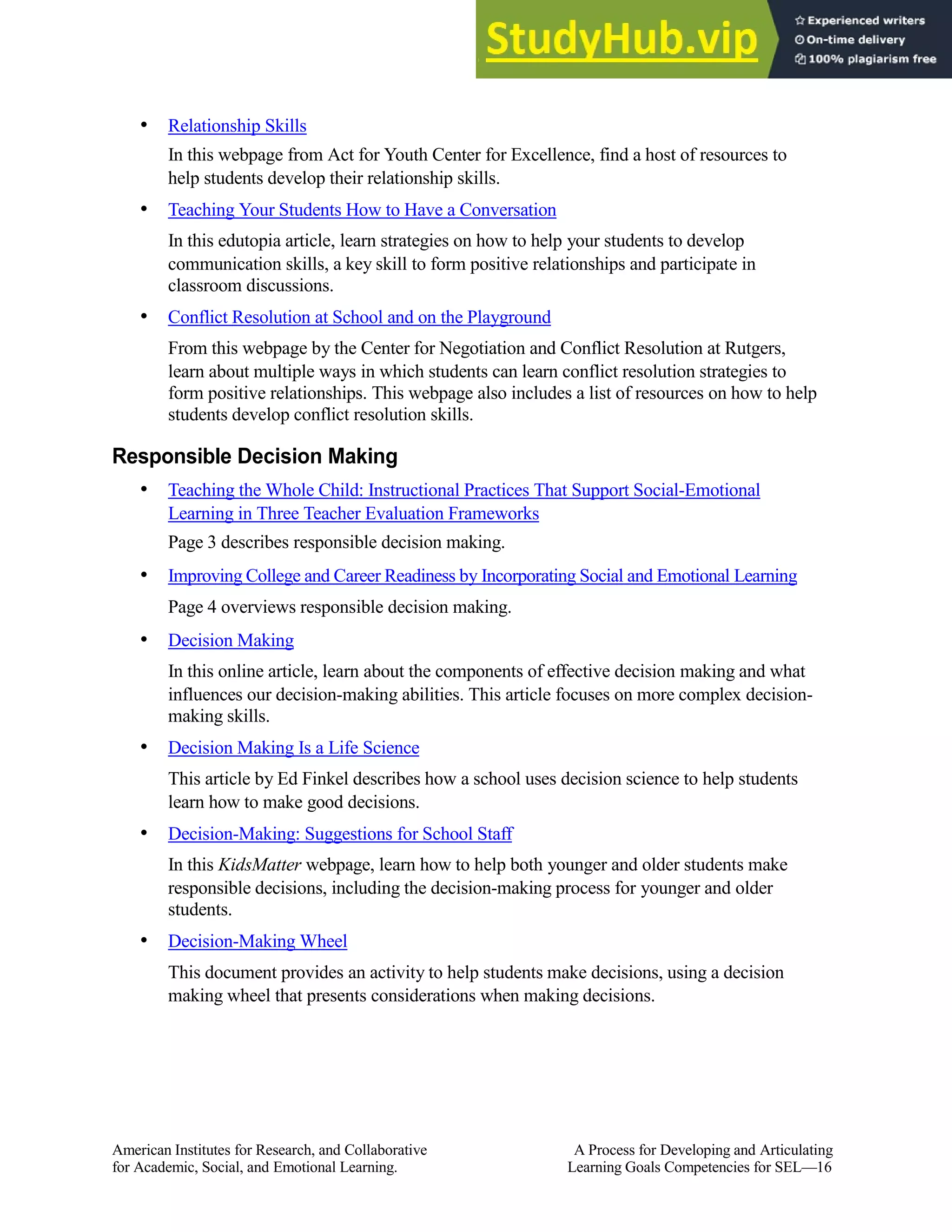 • Relationship Skills
In this webpage from Act for Youth Center for Excellence, find a host of resources to
help students develop their relationship skills.
• Teaching Your Students How to Have a Conversation
In this edutopia article, learn strategies on how to help your students to develop
communication skills, a key skill to form positive relationships and participate in
classroom discussions.
• Conflict Resolution at School and on the Playground
From this webpage by the Center for Negotiation and Conflict Resolution at Rutgers,
learn about multiple ways in which students can learn conflict resolution strategies to
form positive relationships. This webpage also includes a list of resources on how to help
students develop conflict resolution skills.
Responsible Decision Making
• Teaching the Whole Child: Instructional Practices That Support Social-Emotional
Learning in Three Teacher Evaluation Frameworks
Page 3 describes responsible decision making.
• Improving College and Career Readiness by Incorporating Social and Emotional Learning
Page 4 overviews responsible decision making.
• Decision Making
In this online article, learn about the components of effective decision making and what
influences our decision-making abilities. This article focuses on more complex decision-
making skills.
• Decision Making Is a Life Science
This article by Ed Finkel describes how a school uses decision science to help students
learn how to make good decisions.
• Decision-Making: Suggestions for School Staff
In this KidsMatter webpage, learn how to help both younger and older students make
responsible decisions, including the decision-making process for younger and older
students.
• Decision-Making Wheel
This document provides an activity to help students make decisions, using a decision
making wheel that presents considerations when making decisions.
American Institutes for Research, and Collaborative A Process for Developing and Articulating
for Academic, Social, and Emotional Learning. Learning Goals Competencies for SEL—16
 