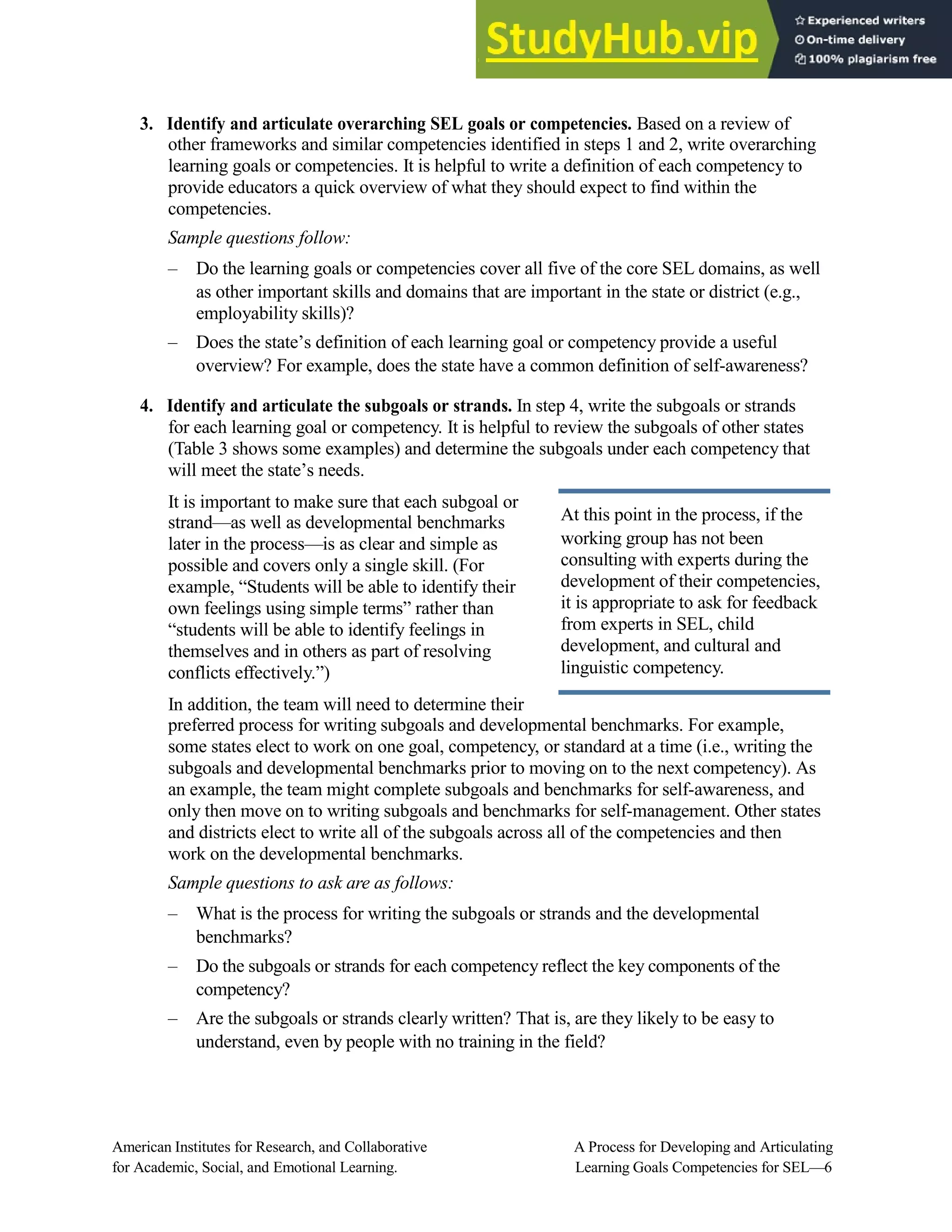 3. Identify and articulate overarching SEL goals or competencies. Based on a review of
other frameworks and similar competencies identified in steps 1 and 2, write overarching
learning goals or competencies. It is helpful to write a definition of each competency to
provide educators a quick overview of what they should expect to find within the
competencies.
Sample questions follow:
– Do the learning goals or competencies cover all five of the core SEL domains, as well
as other important skills and domains that are important in the state or district (e.g.,
employability skills)?
– Does the state’s definition of each learning goal or competency provide a useful
overview? For example, does the state have a common definition of self-awareness?
4. Identify and articulate the subgoals or strands. In step 4, write the subgoals or strands
for each learning goal or competency. It is helpful to review the subgoals of other states
(Table 3 shows some examples) and determine the subgoals under each competency that
will meet the state’s needs.
It is important to make sure that each subgoal or
strand—as well as developmental benchmarks
later in the process—is as clear and simple as
possible and covers only a single skill. (For
example, “Students will be able to identify their
own feelings using simple terms” rather than
“students will be able to identify feelings in
themselves and in others as part of resolving
conflicts effectively.”)
At this point in the process, if the
working group has not been
consulting with experts during the
development of their competencies,
it is appropriate to ask for feedback
from experts in SEL, child
development, and cultural and
linguistic competency.
In addition, the team will need to determine their
preferred process for writing subgoals and developmental benchmarks. For example,
some states elect to work on one goal, competency, or standard at a time (i.e., writing the
subgoals and developmental benchmarks prior to moving on to the next competency). As
an example, the team might complete subgoals and benchmarks for self-awareness, and
only then move on to writing subgoals and benchmarks for self-management. Other states
and districts elect to write all of the subgoals across all of the competencies and then
work on the developmental benchmarks.
Sample questions to ask are as follows:
– What is the process for writing the subgoals or strands and the developmental
benchmarks?
– Do the subgoals or strands for each competency reflect the key components of the
competency?
– Are the subgoals or strands clearly written? That is, are they likely to be easy to
understand, even by people with no training in the field?
American Institutes for Research, and Collaborative A Process for Developing and Articulating
for Academic, Social, and Emotional Learning. Learning Goals Competencies for SEL—6
 