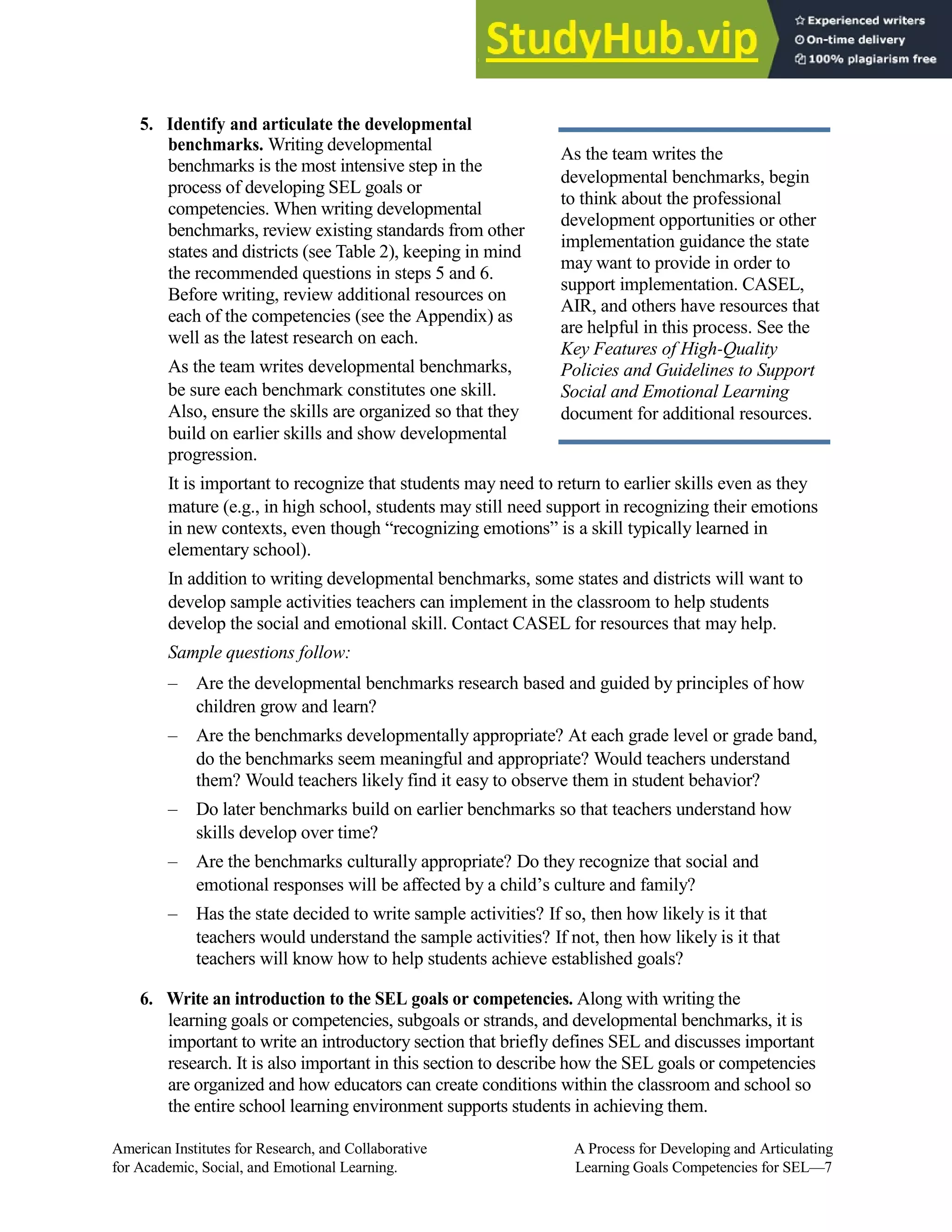 5. Identify and articulate the developmental
benchmarks. Writing developmental
benchmarks is the most intensive step in the
process of developing SEL goals or
competencies. When writing developmental
benchmarks, review existing standards from other
states and districts (see Table 2), keeping in mind
the recommended questions in steps 5 and 6.
Before writing, review additional resources on
each of the competencies (see the Appendix) as
well as the latest research on each.
As the team writes developmental benchmarks,
be sure each benchmark constitutes one skill.
Also, ensure the skills are organized so that they
As the team writes the
developmental benchmarks, begin
to think about the professional
development opportunities or other
implementation guidance the state
may want to provide in order to
support implementation. CASEL,
AIR, and others have resources that
are helpful in this process. See the
Key Features of High-Quality
Policies and Guidelines to Support
Social and Emotional Learning
document for additional resources.
build on earlier skills and show developmental
progression.
It is important to recognize that students may need to return to earlier skills even as they
mature (e.g., in high school, students may still need support in recognizing their emotions
in new contexts, even though “recognizing emotions” is a skill typically learned in
elementary school).
In addition to writing developmental benchmarks, some states and districts will want to
develop sample activities teachers can implement in the classroom to help students
develop the social and emotional skill. Contact CASEL for resources that may help.
Sample questions follow:
– Are the developmental benchmarks research based and guided by principles of how
children grow and learn?
– Are the benchmarks developmentally appropriate? At each grade level or grade band,
do the benchmarks seem meaningful and appropriate? Would teachers understand
them? Would teachers likely find it easy to observe them in student behavior?
– Do later benchmarks build on earlier benchmarks so that teachers understand how
skills develop over time?
– Are the benchmarks culturally appropriate? Do they recognize that social and
emotional responses will be affected by a child’s culture and family?
– Has the state decided to write sample activities? If so, then how likely is it that
teachers would understand the sample activities? If not, then how likely is it that
teachers will know how to help students achieve established goals?
6. Write an introduction to the SEL goals or competencies. Along with writing the
learning goals or competencies, subgoals or strands, and developmental benchmarks, it is
important to write an introductory section that briefly defines SEL and discusses important
research. It is also important in this section to describe how the SEL goals or competencies
are organized and how educators can create conditions within the classroom and school so
the entire school learning environment supports students in achieving them.
American Institutes for Research, and Collaborative A Process for Developing and Articulating
for Academic, Social, and Emotional Learning. Learning Goals Competencies for SEL—7
 
