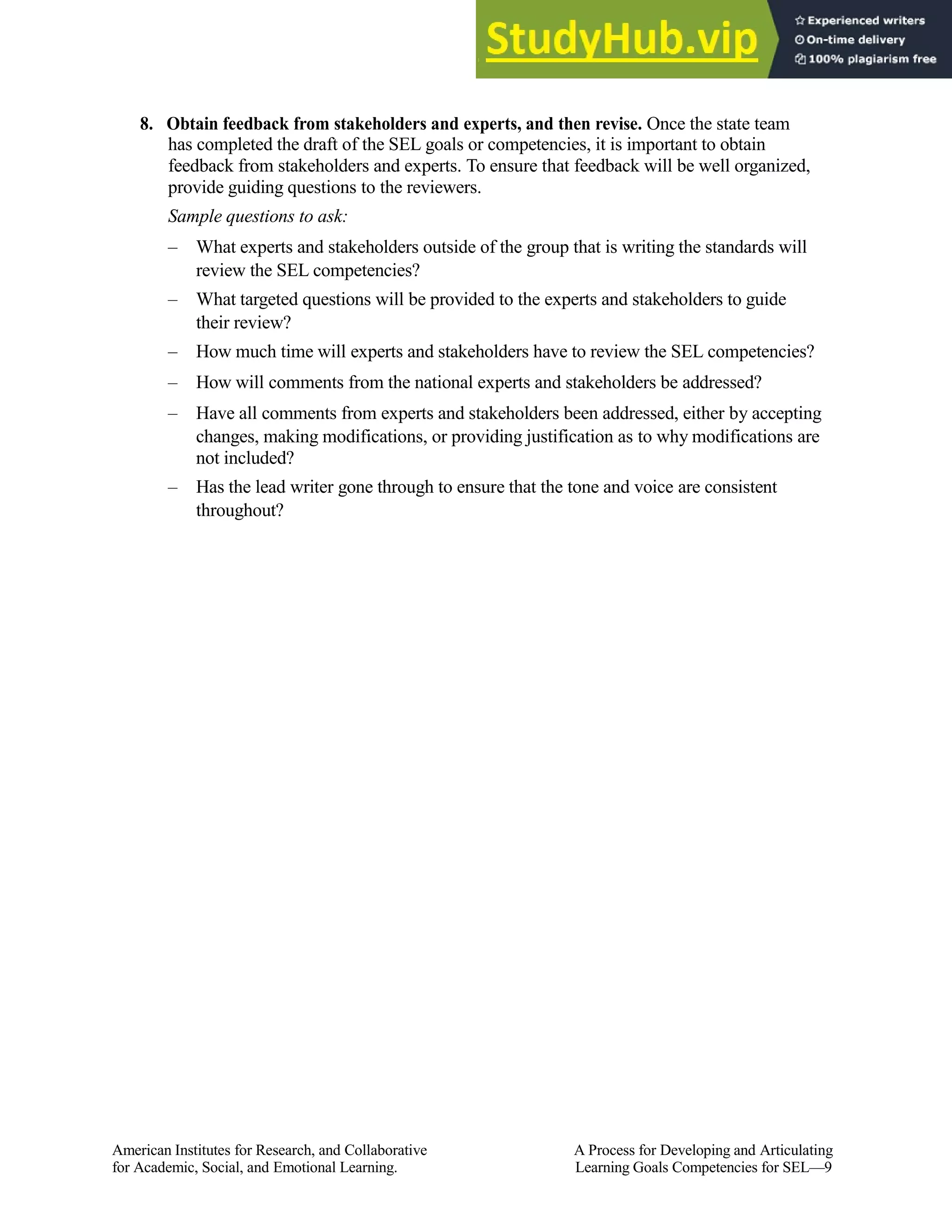 8. Obtain feedback from stakeholders and experts, and then revise. Once the state team
has completed the draft of the SEL goals or competencies, it is important to obtain
feedback from stakeholders and experts. To ensure that feedback will be well organized,
provide guiding questions to the reviewers.
Sample questions to ask:
– What experts and stakeholders outside of the group that is writing the standards will
review the SEL competencies?
– What targeted questions will be provided to the experts and stakeholders to guide
their review?
– How much time will experts and stakeholders have to review the SEL competencies?
– How will comments from the national experts and stakeholders be addressed?
– Have all comments from experts and stakeholders been addressed, either by accepting
changes, making modifications, or providing justification as to why modifications are
not included?
– Has the lead writer gone through to ensure that the tone and voice are consistent
throughout?
American Institutes for Research, and Collaborative A Process for Developing and Articulating
for Academic, Social, and Emotional Learning. Learning Goals Competencies for SEL—9
 