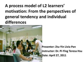 A process model of L2 learners’ motivation: From the perspectives of general tendency and individual differences Presenter: Ztu-Yin Livia Pan Instructor: Dr. Pi-Ying Teresa Hsu Date: April 27, 2011 