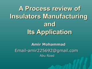 A Process review ofA Process review of
Insulators ManufacturingInsulators Manufacturing
andand
Its ApplicationIts Application
Amir MohammadAmir Mohammad
Email-amir225692@gmail.comEmail-amir225692@gmail.com
Abu RoadAbu Road
 