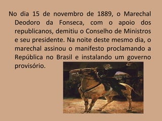 No dia 15 de novembro de 1889, o Marechal
 Deodoro da Fonseca, com o apoio dos
 republicanos, demitiu o Conselho de Ministros
 e seu presidente. Na noite deste mesmo dia, o
 marechal assinou o manifesto proclamando a
 República no Brasil e instalando um governo
 provisório.
 