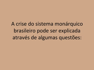 A crise do sistema monárquico
 brasileiro pode ser explicada
através de algumas questões:
 