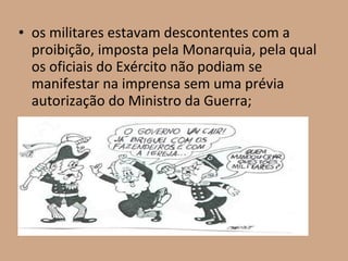 • os militares estavam descontentes com a
  proibição, imposta pela Monarquia, pela qual
  os oficiais do Exército não podiam se
  manifestar na imprensa sem uma prévia
  autorização do Ministro da Guerra;
 
