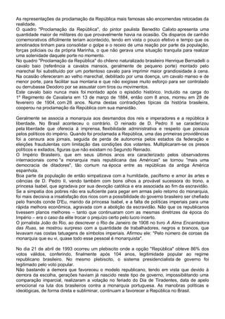As representações da proclamação da República mais famosas são encomendas retocadas da
realidade.
O quadro "Proclamação da República", do pintor paulista Benedito Calixto apresenta uma
quantidade maior de militares do que provavelmente havia na ocasião. Os disparos de canhão
comemorativos dificilmente teriam acontecido, tendo em vista o pouco efetivo e tempo que os
amotinados tinham para consolidar o golpe e o receio de uma reação por parte da população,
forças policiais ou da própria Marinha, o que não gerava uma situação tranquila para realizar
uma solenidade daquele porte no momento.
No quadro "Proclamação da República" do chileno naturalizado brasileiro Henrique Bernadelli o
cavalo baio (referência a cavalos mansos, geralmente de pequeno porte) montado pelo
marechal foi substituído por um portentoso cavalo para imprimir maior grandiosidade à cena.
Na ocasião ofereceram ao velho marechal, debilitado por uma doença, um cavalo manso e de
menor porte, para facilitar sua montaria e que não exigisse muito esforço para ser controlado
ou derrubasse Deodoro por se assustar com tiros ou movimentos.
Este cavalo baio nunca mais foi montado após o episódio histórico. Incluído na carga do
1º Regimento de Cavalaria em 13 de março de 1884, então com 8 anos, morreu em 28 de
fevereiro de 1904, com 28 anos. Numa destas contradições típicas da história brasileira,
cooperou na proclamação da República com sua mansidão.
Geralmente se associa a monarquia aos desmandos dos reis e imperadores e a república à
liberdade. No Brasil aconteceu o contrário. O reinado de D. Pedro II se caracterizou
pela liberdade que oferecia à imprensa, flexibilidade administrativa e respeito que possuía
pelos políticos do império. Quando foi proclamada a República, uma das primeiras providências
foi a censura aos jornais, seguida de perda de autonomia pelos estados da federação e
eleições fraudulentas com limitação das condições dos votantes. Multiplicaram-se os presos
políticos e exilados, figuras que não existiam no Segundo Reinado.
O Império Brasileiro, que em seus últimos anos era caracterizado pelos observadores
internacionais como "a monarquia mais republicana das Américas" se tornou "mais uma
democracia de ditadores", tão comum na época entre as repúblicas da antiga América
espanhola.
Boa parte da população de então simpatizava com a humildade, pacifismo e amor às artes e
ciências de D. Pedro II, vendo também com bons olhos a provável sucessora do trono, a
princesa Isabel, que agradava por sua devoção católica e era associada ao fim da escravidão.
Se a simpatia dos pobres não era suficiente para pegar em armas pelo retorno do monarquia,
foi mais decisiva a insatisfação dos ricos com a possibilidade do governo brasileiro ser chefiado
pelo francês conde D'Eu, marido da princesa Isabel, e a falta de políticas imperiais para uma
rápida melhora econômica, agravada com a abolição da escravidão. Não que os republicanos
tivessem planos melhores – tanto que continuaram com as mesmas diretrizes da época do
Império – era o caso da elite trocar o prejuízo certo pelo lucro incerto.
O jornalista João do Rio, ao descrever o Rio de Janeiro de 1908 no livro A Alma Encantadora
das Ruas, se mostrou surpreso com a quantidade de trabalhadores, negros e brancos, que
levavam nas costas tatuagens de símbolos imperiais. Afirmou ele: "Pelo número de coroas da
monarquia que eu vi, quase todo esse pessoal é monarquista".
No dia 21 de abril de 1993 ocorreu um plebiscito onde a opção "República" obteve 86% dos
votos válidos, conferindo, finalmente após 104 anos, legitimidade popular ao regime
republicano brasileiro. No mesmo plebiscito, o sistema presidencialista de governo foi
legitimado pelo voto popular.
Não bastando a demora que favoreceu o modelo republicano, tendo em vista que devido à
demora da escolha, gerações haviam já nascido neste tipo de governo, impossibilitando uma
comparação imparcial, realizaram a votação no feriado do Dia de Tiradentes, data de apelo
emocional na luta dos brasileiros contra a monarquia portuguesa. As manobras políticas e
ideológicas, de forma direta e subliminar, continuam a favorecer a República no Brasil.
 
