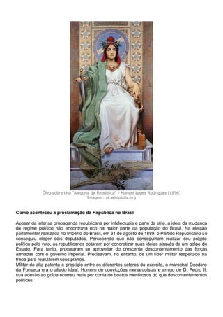 Óleo sobre tela "Alegoria da República" - Manuel Lopes Rodrigues (1896)
Imagem: pt.wikipedia.org
Como aconteceu a proclamação da República no Brasil
Apesar da intensa propaganda republicana por intelectuais e parte da elite, a ideia da mudança
de regime político não encontrava eco na maior parte da população do Brasil. Na eleição
parlamentar realizada no Império do Brasil, em 31 de agosto de 1889, o Partido Republicano só
conseguiu eleger dois deputados. Percebendo que não conseguiriam realizar seu projeto
político pelo voto, os republicanos optaram por concretizar suas ideias através de um golpe de
Estado. Para tanto, procuraram se aproveitar do crescente descontentamento das forças
armadas com o governo imperial. Precisavam, no entanto, de um líder militar respeitado na
tropa para realizarem seus planos.
Militar de alta patente e prestígio entre os diferentes setores do exército, o marechal Deodoro
da Fonseca era o aliado ideal. Homem de convicções monarquistas e amigo de D. Pedro II,
sua adesão ao golpe ocorreu mais por conta de boatos mentirosos do que descontentamentos
políticos.
 