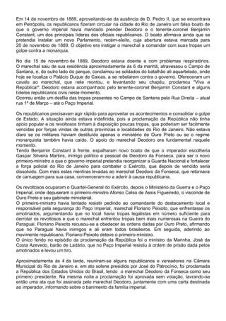 Em 14 de novembro de 1889, aproveitando-se da ausência de D. Pedro II, que se encontrava
em Petrópolis, os republicanos fizeram circular na cidade do Rio de Janeiro um falso boato de
que o governo imperial havia mandado prender Deodoro e o tenente-coronel Benjamin
Constant, um dos principais líderes dos oficiais republicanos. O boato afirmava ainda que se
pretendia instalar um novo Parlamento, recém-eleito, cuja abertura estava marcada para
20 de novembro de 1889. O objetivo era instigar o marechal a comandar com suas tropas um
golpe contra a monarquia.
No dia 15 de novembro de 1889, Deodoro estava doente e com problemas respiratórios.
O marechal saiu de sua residência aproximadamente às 6 da manhã, atravessou o Campo de
Santana, e, do outro lado do parque, conclamou os soldados do batalhão ali aquartelado, onde
hoje se localiza o Palácio Duque de Caxias, a se rebelarem contra o governo. Ofereceram um
cavalo ao marechal, que nele montou, e levantando seu chapéu, proclamou "Viva a
República!". Deodoro estava acompanhado pelo tenente-coronel Benjamin Constant e alguns
líderes republicanos civis neste momento.
Ocorreu então um desfile das tropas presentes no Campo de Santana pela Rua Direita – atual
rua 1º de Março – até o Paço Imperial.
Os republicanos precisavam agir rápido para aproveitar os acontecimentos e consolidar o golpe
de Estado. A situação ainda estava indefinida, pois a proclamação da República não tinha
apoio popular e os revoltosos tinham à disposição poucas tropas, que poderiam ser facilmente
vencidas por forças vindas de outras províncias e localidades do Rio de Janeiro. Não estava
claro se os militares haviam destituído apenas o ministério de Ouro Preto ou se o regime
monarquista também havia caído. O apoio do marechal Deodoro era fundamental naquele
momento.
Tendo Benjamin Constant à frente, espalharam novo boato de que o imperador escolheria
Gaspar Silveira Martins, inimigo político e pessoal de Deodoro da Fonseca, para ser o novo
primeiro-ministro e que o governo imperial pretendia reorganizar a Guarda Nacional e fortalecer
a força policial do Rio de Janeiro para combater o Exército, que depois de vencido seria
dissolvido. Com mais estas mentiras levadas ao marechal Deodoro da Fonseca, que retornava
de carruagem para sua casa, convenceram-no a aderir à causa republicana.
Os revoltosos ocuparam o Quartel-General do Exército, depois o Ministério da Guerra e o Paço
Imperial, onde depuseram o primeiro-ministro Afonso Celso de Assis Figueiredo, o visconde de
Ouro Preto e seu gabinete ministerial.
O primeiro-ministro havia tentado resistir pedindo ao comandante do destacamento local e
responsável pela segurança do Paço Imperial, marechal Floriano Peixoto, que enfrentasse os
amotinados, argumentando que no local havia tropas legalistas em número suficiente para
derrotar os revoltosos e que o marechal enfrentou tropas bem mais numerosas na Guerra do
Paraguai. Floriano Peixoto recusou-se a obedecer às ordens dadas por Ouro Preto, afirmando
que no Paraguai havia inimigos e ali eram todos brasileiros. Em seguida, aderindo ao
movimento republicano, Floriano Peixoto deteve o primeiro-ministro.
O único ferido no episódio da proclamação da República foi o ministro da Marinha, José da
Costa Azevedo, barão de Ladário, que no Paço Imperial resistiu à ordem de prisão dada pelos
amotinados e levou um tiro.
Aproximadamente às 4 da tarde, reuniram-se alguns republicanos e vereadores na Câmara
Municipal do Rio de Janeiro e, em ato solene presidido por José do Patrocínio, foi proclamada
a República dos Estados Unidos do Brasil, tendo o marechal Deodoro da Fonseca como seu
primeiro presidente. Na mesma noite a proclamação foi aprovada sem votação, lavrando-se
então uma ata que foi assinada pelo marechal Deodoro, juntamente com uma carta destinada
ao imperador, informando sobre o banimento da família imperial.
 