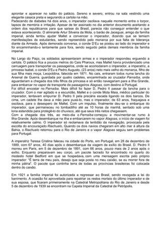 aprontar e aparecer no salão do palácio. Sereno e severo, entrou na sala vestindo uma
elegante casaca preta e segurando a cartola na mão.
Padecendo de diabetes há dois anos, o imperador oscilava naquele momento entre o torpor,
lapsos de memória e irritação. Apesar de ter assinado no dia anterior documento aceitando a
ordem dos republicanos para que saísse do Brasil, parecia não conseguir entender o que
estava acontecendo. O almirante Artur Silveira da Mota, o barão de Jaceguai, amigo da família
imperial, ainda tentou ajudar Mallet a convencer o imperador, dizendo que se temiam
manifestações de estudantes, sendo repreendido pelo monarca por sua falta de liderança
diante da Armada. Após demorada conversa, o conde D’Eu se postou ao lado do imperador e
foi encaminhando-o lentamente para fora, sendo seguido pelos demais membros da família
imperial.
No Largo do Paço, os soldados apresentaram armas e o imperador respondeu erguendo a
cartola. O palácio fica a poucos metros do Cais Pharoux, mas Mallet havia providenciado uma
carruagem para transportar os passageiros, onde se acomodaram o imperador, a imperatriz, a
princesa Isabel, o conde D'Eu e Pedro Augusto, (23 anos) neto mais velho do monarca, filho de
sua filha mais moça, Leopoldina, falecida em 1871. No cais, entraram todos numa lancha do
Arsenal de Guerra, guardada por quatro cadetes, encaminhada ao cruzador Parnaíba, onde
aguardariam a chegada dos três filhos da princesa e só então navegariam para a Ilha Grande,
para embarcar no vapor de transporte de passageiros Alagoas, com destino à Portugal.
Foi difícil encostar no Parnaíba. Mais difícil foi fazer D. Pedro II passar da lancha para o
cruzador. Com o mar agitado e a escuridão, Mallet e o conde Mota Maia, médico particular do
imperador, tentavam empurrar D. Pedro II pela precária escada ligando os dois barcos. De
cima, um cadete lhe dava a mão para puxá-lo, mas o imperador, de 63 anos, fraquejava e
oscilava, para o desespero de Mallet. Com um impulso, finalmente deu-se o embarque do
imperador, que permaneceu no tombadilho até as 10 horas da manhã, sentado sob uma
lona estendida para protegê-lo do chuvisco, até que seus três netos chegassem.
Com a chegada dos três, ao meio-dia o Parnaíba começou a movimentar-se rumo à
Ilha Grande. Após desembarque na ilha e embarcarem no vapor Alagoas, o início de viagem foi
relativamente calmo. O imperador só reclamava da lentidão da navegação, provocada pela
escolta do encouraçado Riachuelo. Quando os dois navios chegaram em alto mar à altura da
Bahia, o Riachuelo retornou para o Rio de Janeiro e o vapor Alagoas seguiu sem problemas
para Portugal.
A imperatriz Teresa Cristina faleceu na cidade do Porto, em Portugal, em 28 de dezembro de
1889, com 67 anos, 40 dias após o desembarque da viagem de exílio do Brasil. D. Pedro II
morreu em Paris, em 5 de dezembro de 1891, com 66 anos, pouco mais de 2 anos após o
exílio. Enquanto preparavam seu corpo, um pacote lacrado foi encontrado no quarto do
modesto hotel Bedford em que se hospedava, com uma mensagem escrita pelo próprio
imperador: "É terra de meu país, desejo que seja posta no meu caixão, se eu morrer fora de
minha pátria". O pacote que continha terra de todas as províncias brasileiras foi colocada
dentro do caixão.
Em 1921 a família imperial foi autorizada a regressar ao Brasil, sendo revogada a lei do
banimento. A ocasião foi aproveitada para repatriar os restos mortais do último imperador e de
sua esposa, que ficaram primeiramente na Catedral Metropolitana do Rio de Janeiro e desde
5 de dezembro de 1939 se encontram na Capela Imperial da Catedral de Petrópolis.
 
