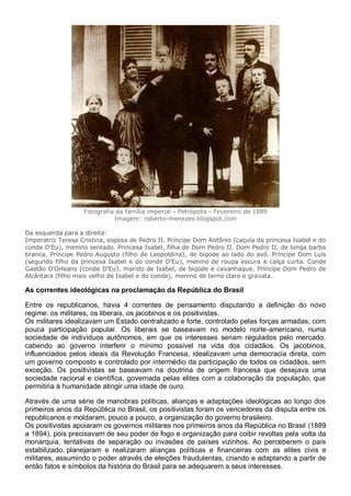 Fotografia da família imperial - Petrópolis - Fevereiro de 1889
Imagem: roberto-menezes.blogspot.com
Da esquerda para a direita:
Imperatriz Teresa Cristina, esposa de Pedro II. Príncipe Dom Antônio (caçula da princesa Isabel e do
conde D'Eu), menino sentado. Princesa Isabel, filha de Dom Pedro II. Dom Pedro II, de longa barba
branca. Príncipe Pedro Augusto (filho de Leopoldina), de bigode ao lado do avô. Príncipe Dom Luís
(segundo filho da princesa Isabel e do conde D'Eu), menino de roupa escura e calça curta. Conde
Gastão D'Orleans (conde D'Eu), marido de Isabel, de bigode e cavanhaque. Príncipe Dom Pedro de
Alcântara (filho mais velho de Isabel e do conde), menino de terno claro e gravata.
As correntes ideológicas na proclamação da República do Brasil
Entre os republicanos, havia 4 correntes de pensamento disputando a definição do novo
regime: os militares, os liberais, os jacobinos e os positivistas.
Os militares idealizavam um Estado centralizado e forte, controlado pelas forças armadas, com
pouca participação popular. Os liberais se baseavam no modelo norte-americano, numa
sociedade de indivíduos autônomos, em que os interesses seriam regulados pelo mercado,
cabendo ao governo interferir o mínimo possível na vida dos cidadãos. Os jacobinos,
influenciados pelos ideais da Revolução Francesa, idealizavam uma democracia direta, com
um governo composto e controlado por intermédio da participação de todos os cidadãos, sem
exceção. Os positivistas se baseavam na doutrina de origem francesa que desejava uma
sociedade racional e científica, governada pelas elites com a colaboração da população, que
permitiria à humanidade atingir uma idade de ouro.
Através de uma série de manobras políticas, alianças e adaptações ideológicas ao longo dos
primeiros anos da República no Brasil, os positivistas foram os vencedores da disputa entre os
republicanos e moldaram, pouco a pouco, a organização do governo brasileiro.
Os positivistas apoiaram os governos militares nos primeiros anos da República no Brasil (1889
a 1894), pois precisavam de seu poder de fogo e organização para coibir revoltas pela volta da
monarquia, tentativas de separação ou invasões de países vizinhos. Ao perceberem o país
estabilizado, planejaram e realizaram alianças políticas e financeiras com as elites civis e
militares, assumindo o poder através de eleições fraudulentas, criando e adaptando a partir de
então fatos e símbolos da história do Brasil para se adequarem a seus interesses.
 