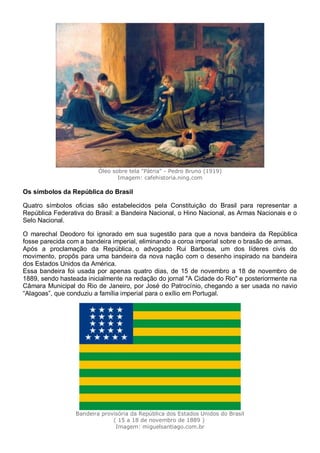 Óleo sobre tela "Pátria" - Pedro Bruno (1919)
Imagem: cafehistoria.ning.com
Os símbolos da República do Brasil
Quatro símbolos oficias são estabelecidos pela Constituição do Brasil para representar a
República Federativa do Brasil: a Bandeira Nacional, o Hino Nacional, as Armas Nacionais e o
Selo Nacional.
O marechal Deodoro foi ignorado em sua sugestão para que a nova bandeira da República
fosse parecida com a bandeira imperial, eliminando a coroa imperial sobre o brasão de armas.
Após a proclamação da República, o advogado Rui Barbosa, um dos líderes civis do
movimento, propôs para uma bandeira da nova nação com o desenho inspirado na bandeira
dos Estados Unidos da América.
Essa bandeira foi usada por apenas quatro dias, de 15 de novembro a 18 de novembro de
1889, sendo hasteada inicialmente na redação do jornal "A Cidade do Rio" e posteriormente na
Câmara Municipal do Rio de Janeiro, por José do Patrocínio, chegando a ser usada no navio
“Alagoas”, que conduziu a família imperial para o exílio em Portugal.
Bandeira provisória da República dos Estados Unidos do Brasil
( 15 a 18 de novembro de 1889 )
Imagem: miguelsantiago.com.br
 
