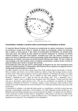 Selo Nacional
Imagem: professorjunioronline.com
Curiosidades, verdades e mentiras sobre a proclamação da República no Brasil
O marechal Manuel Deodoro da Fonseca era simpatizante ao regime monárquico, funcionário
de confiança e amigo de D. Pedro II. Apesar de saber da conspiração, relutou em participar
dela e aderiu à causa apenas 4 dias antes da proclamação da República, em grande parte
mais pelo temor que líderes de alas radicais do exército matassem os membros da família
imperial brasileira, pela qual tinha respeito. Acreditava que este ato violento causaria uma
guerra civil entre os golpistas com parte da população (grata pela abolição da escravidão) e os
defensores do Império, que teriam na família imperial mártires para vingar. Por ser o militar de
mais prestígio e de maior patente entre os militares conspiradores, resolveu tomar a frente do
golpe de Estado para manter a situação sob controle.
Há divergências sobre até que ponto a participação de Deodoro foi por uma consciência mais
ampla ou ambição pessoal. O pesquisador José Eduardo Bruno descreve da seguinte forma a
ambiguidade da participação do marechal:
Acordado, Deodoro ouve que dali a poucas horas Ouro Preto assinaria decreto dissolvendo o Exército.
Não era verdade, mas irrita-se, veste a farda e dispõe-se a liderar a tropa. Não consegue montar a cavalo,
tão fraco estava. Entra numa carruagem e acaba no pátio fronteiriço ao Ministério da Guerra. Lá, monta
um cavalo baio e invade o prédio, com os soldados ao lado, todos gritando “Viva Deodoro! Viva
Deodoro!” Saudando-os com o agitar do boné na mão direita, grita “Viva o imperador! Viva o
imperador!”. Apeia e sobe as escadarias para considerar Ouro Preto deposto. Confuso pela forte febre
com que se encontrava, repete diversas vezes: “Nós que nos sacrificamos nos pântanos do Paraguai
rejeitamos a dissolução do Exército”. O visconde, corajoso e cruel, retruca que “maior sacrifício estava
fazendo ele ouvindo as baboseiras de Vossa Excelência!” Foi o limite para Deodoro dizer que estava todo
mundo preso.
O marechal já ia voltando, o sol ainda não tinha nascido e os republicanos, a seu lado, insistem para que
aproveite a oportunidade e determine o fim do Império. Ele reluta. Benjamin Constant lembra que se a
República fosse proclamada naquela hora, seria governada por um ditador. E o ditador seria ele, Deodoro.
Conta a lenda que os olhos do velho militar se arregalaram, a febre passou e ele desceu ao andar térreo,
onde montou outra vez o cavalo baio. A tropa recrudesceu com o “Viva Deodoro! Viva Deodoro!” e ele
agradeceu com os gritos de “Viva a República! Viva a República!”
 