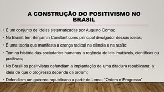 A CONSTRUÇÃO DO POSITIVISMO NO
BRASIL
• É um conjunto de ideias sistematizadas por Augusto Comte;
• No Brasil, tem Benjamin Constant como principal divulgador dessas ideias;
• É uma teoria que manifesta a crença radical na ciência e na razão;
• Tem na história das sociedades humanas a regência de leis imutáveis, cientificas ou
positivas;
• No Brasil os positivistas defendiam a implantação de uma ditadura republicana; a
ideia de que o progresso depende da ordem;
• Defendiam um governo republicano a partir do Lema: “Ordem e Progresso”
 