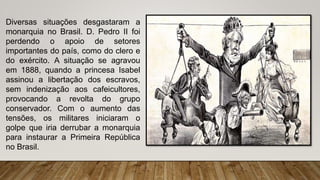 Diversas situações desgastaram a
monarquia no Brasil. D. Pedro II foi
perdendo o apoio de setores
importantes do país, como do clero e
do exército. A situação se agravou
em 1888, quando a princesa Isabel
assinou a libertação dos escravos,
sem indenização aos cafeicultores,
provocando a revolta do grupo
conservador. Com o aumento das
tensões, os militares iniciaram o
golpe que iria derrubar a monarquia
para instaurar a Primeira República
no Brasil.
 
