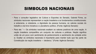 SIMBOLOS NACIONAIS
• Para o consultor legislativo de Cultura e Esportes do Senado, Gabriel Firme, os
símbolos nacionais representam a nação brasileira e os fundamentos constitucionais:
a soberania, a cidadania, a dignidade da pessoa humana, os valores sociais do
trabalho e da livre iniciativa e o pluralismo político. (Fonte: Agência Senado)
• Para ele: “— Os símbolos nacionais exaltam os valores positivos de uma nação. A
nação brasileira compartilha um conjunto de culturas e práticas. Nação significa
união de um povo com sentimento de pertencimento e sentimento de unidade entre
si. Exaltar os símbolos nacionais é importante para manter tudo que faz parte da
Constituição da nação brasileira — declarou.” (Fonte: Agência Senado)
 